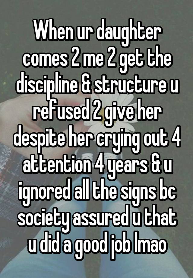 When ur daughter comes 2 me 2 get the discipline & structure u refused 2 give her despite her crying out 4 attention 4 years & u ignored all the signs bc society assured u that u did a good job lmao