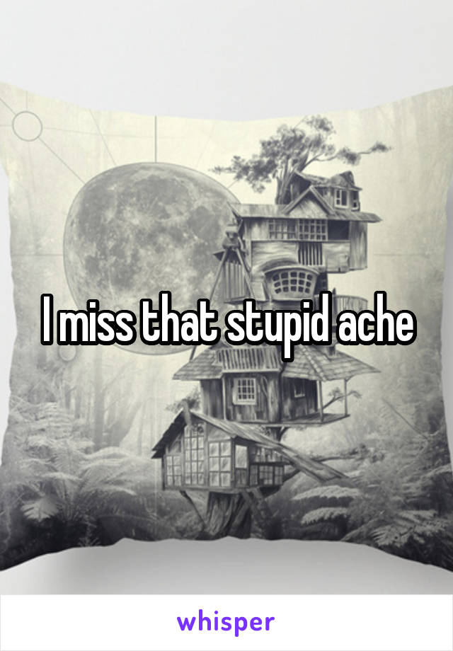 I miss that stupid ache