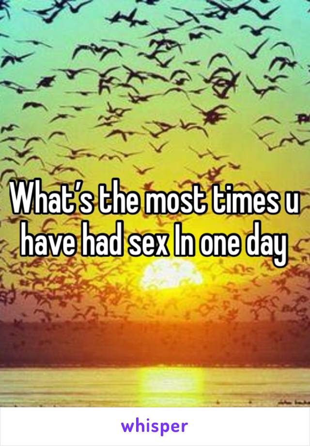 What’s the most times u have had sex In one day 