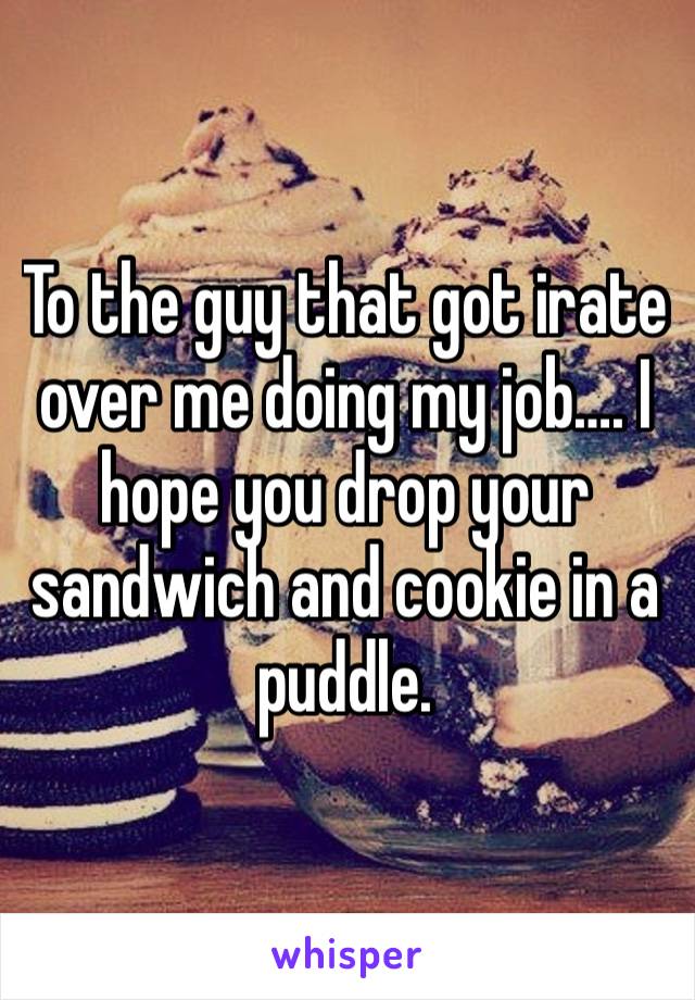 To the guy that got irate over me doing my job…. I hope you drop your sandwich and cookie in a puddle.