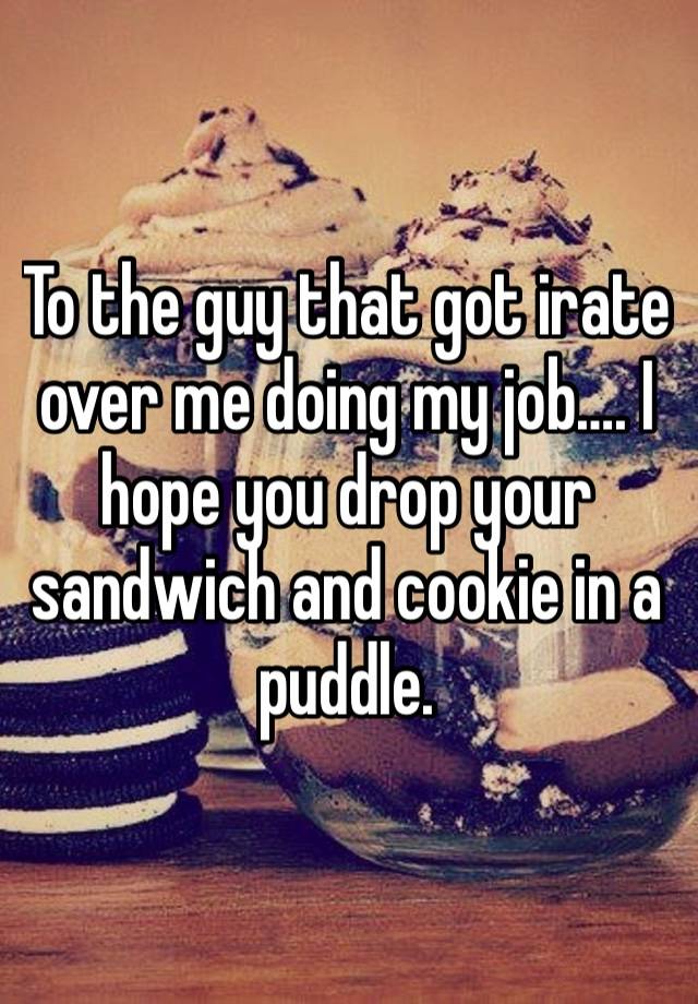 To the guy that got irate over me doing my job…. I hope you drop your sandwich and cookie in a puddle.