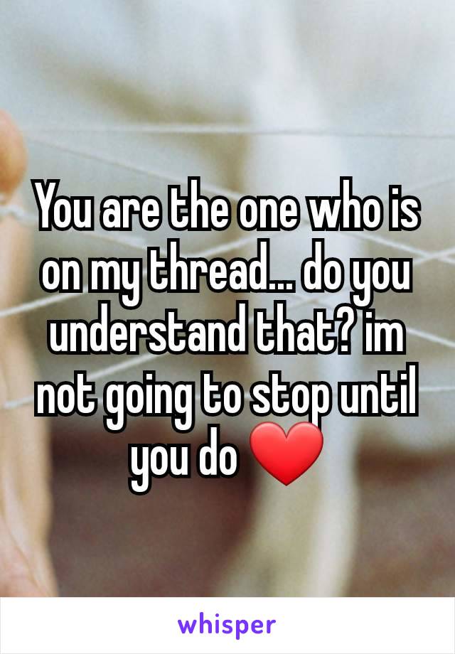 You are the one who is on my thread... do you understand that? im not going to stop until you do ❤️