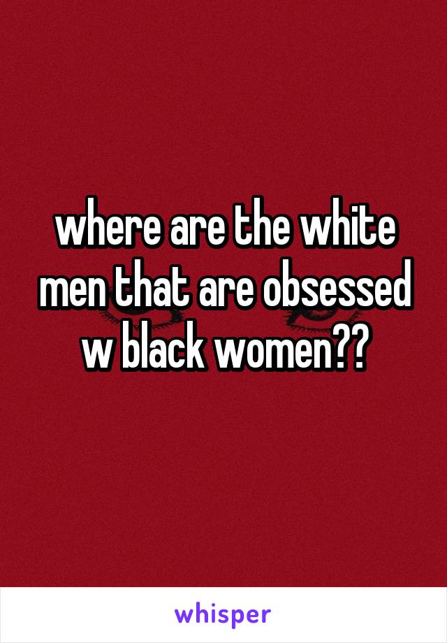 where are the white men that are obsessed w black women??
