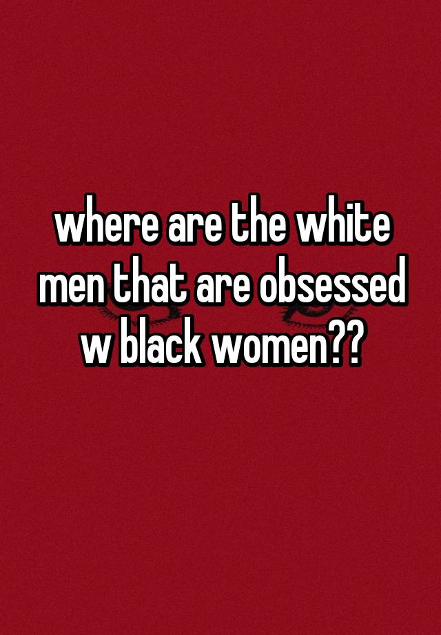 where are the white men that are obsessed w black women??
