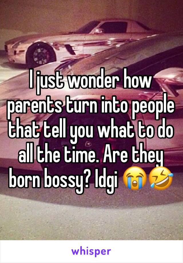 I just wonder how parents turn into people that tell you what to do all the time. Are they born bossy? Idgi 😭🤣