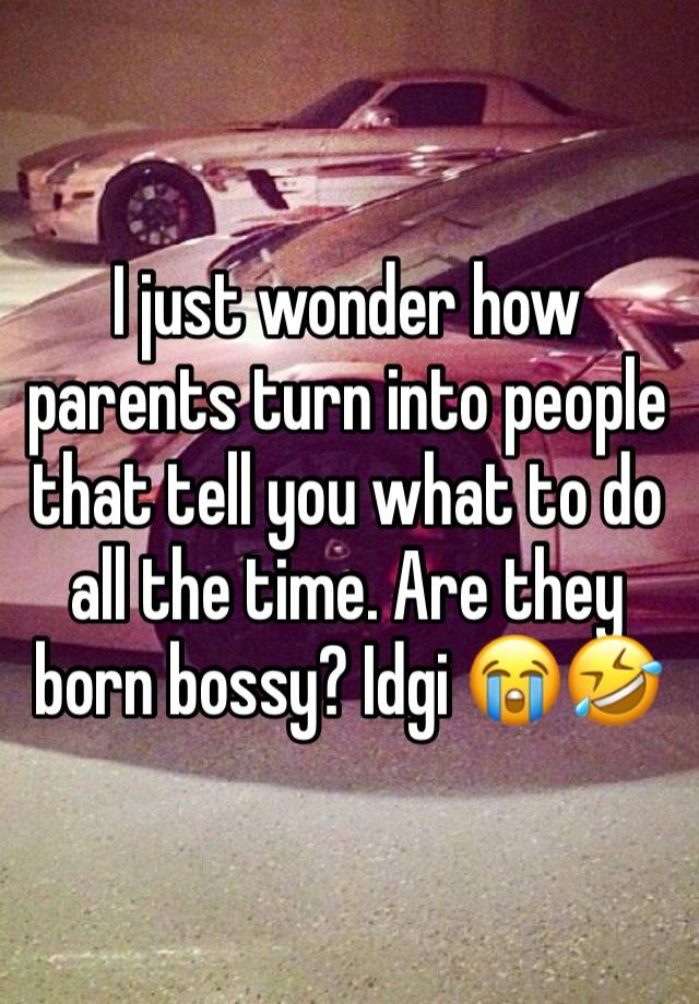 I just wonder how parents turn into people that tell you what to do all the time. Are they born bossy? Idgi 😭🤣