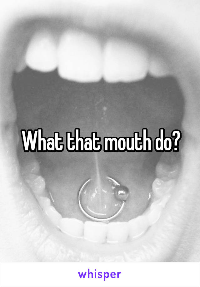 What that mouth do?