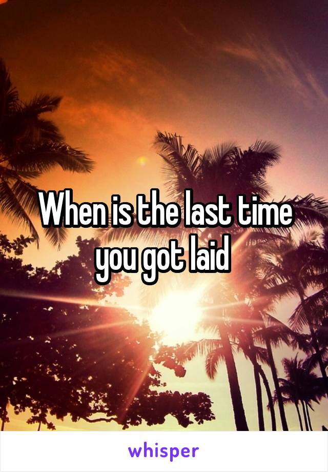 When is the last time you got laid 