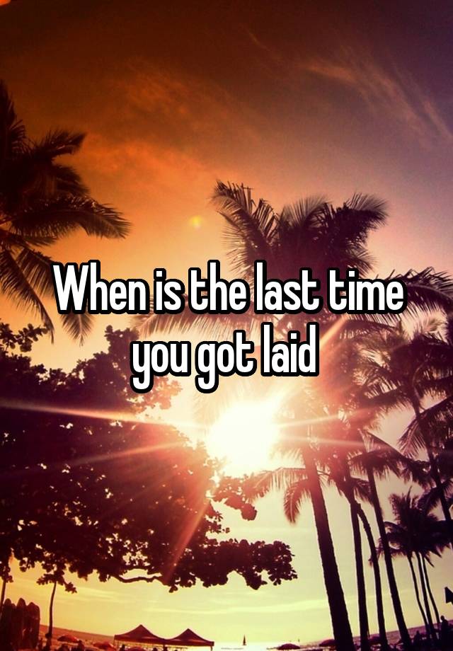 When is the last time you got laid 