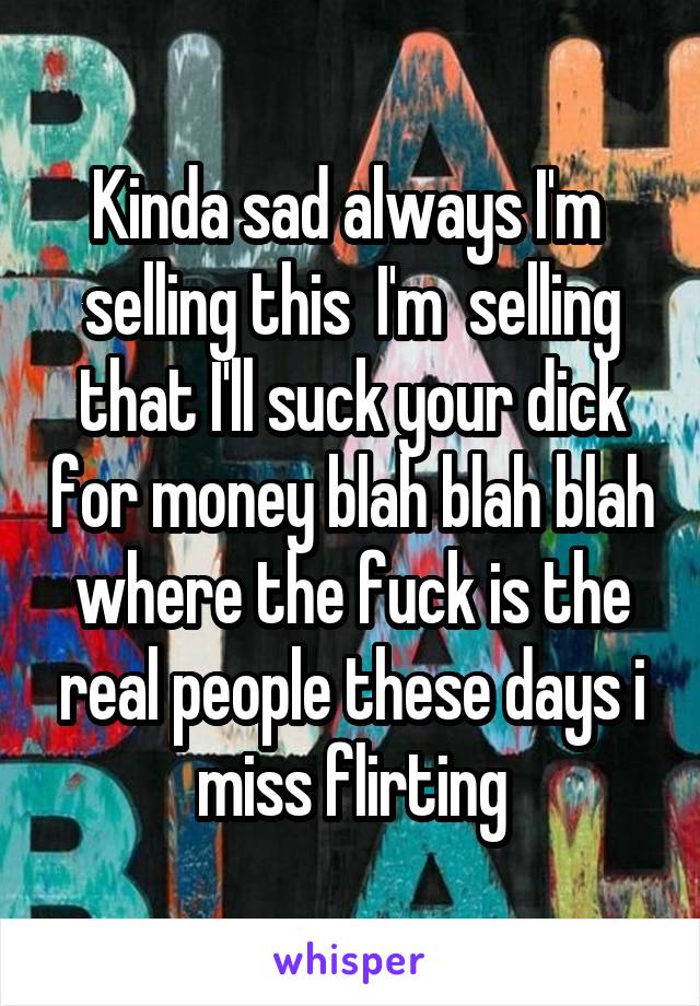 Kinda sad always I'm  selling this  I'm  selling that I'll suck your dick for money blah blah blah where the fuck is the real people these days i miss flirting