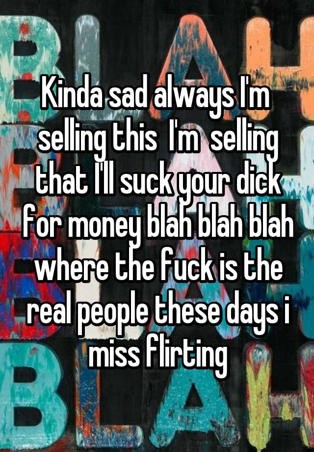 Kinda sad always I'm  selling this  I'm  selling that I'll suck your dick for money blah blah blah where the fuck is the real people these days i miss flirting