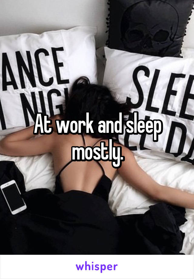 At work and sleep mostly.