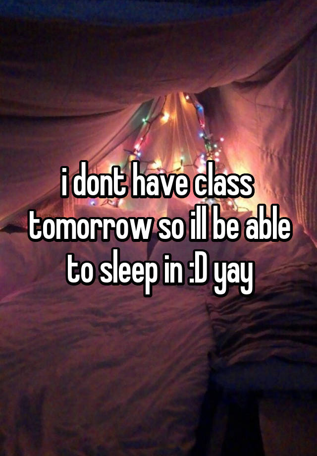 i dont have class  tomorrow so ill be able to sleep in :D yay