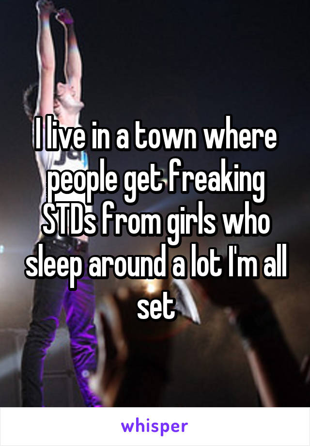 I live in a town where people get freaking STDs from girls who sleep around a lot I'm all set