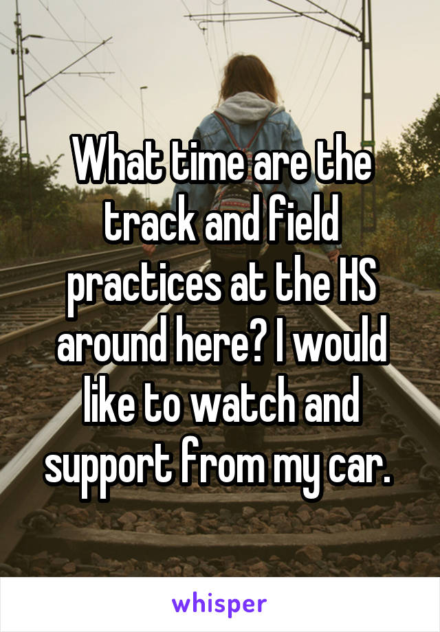 What time are the track and field practices at the HS around here? I would like to watch and support from my car. 