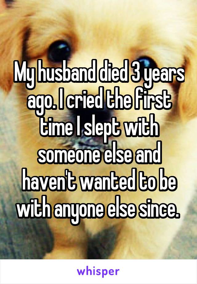 My husband died 3 years ago. I cried the first time I slept with someone else and haven't wanted to be with anyone else since. 