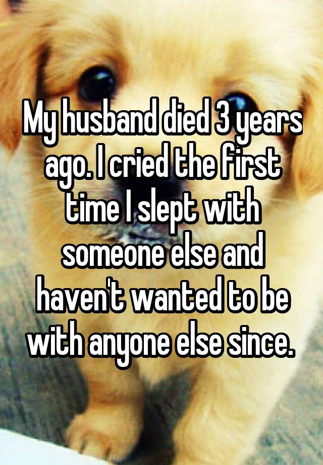 My husband died 3 years ago. I cried the first time I slept with someone else and haven't wanted to be with anyone else since. 