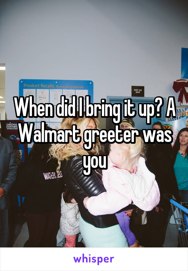 When did I bring it up? A Walmart greeter was you