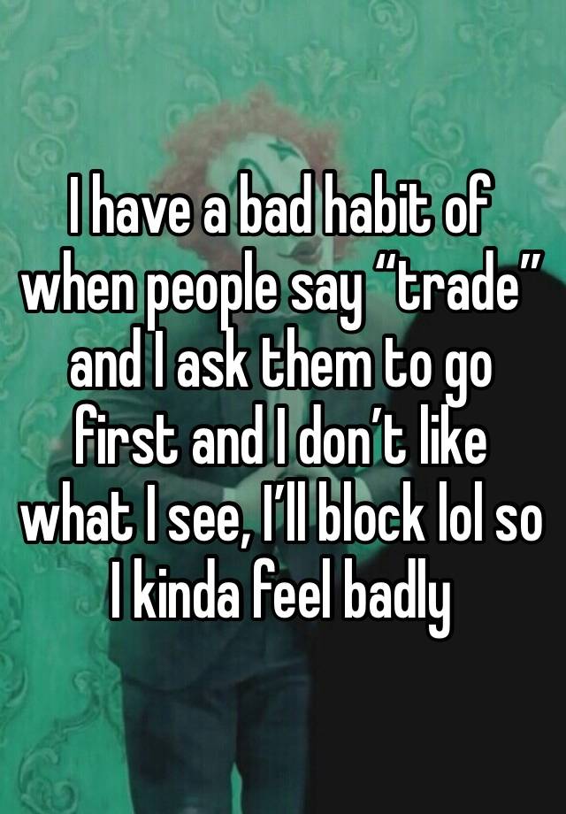 I have a bad habit of when people say “trade” and I ask them to go first and I don’t like what I see, I’ll block lol so I kinda feel badly 