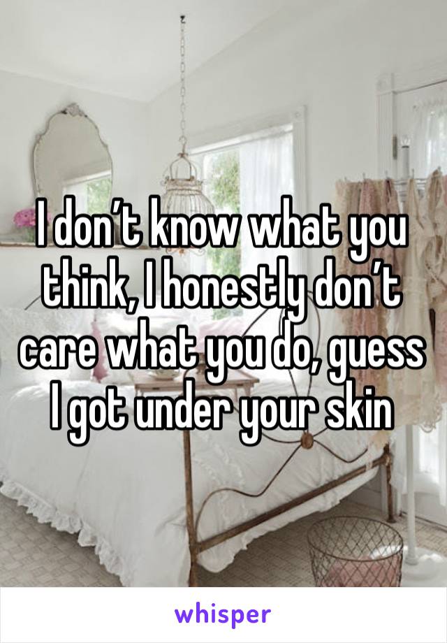 I don’t know what you think, I honestly don’t care what you do, guess I got under your skin