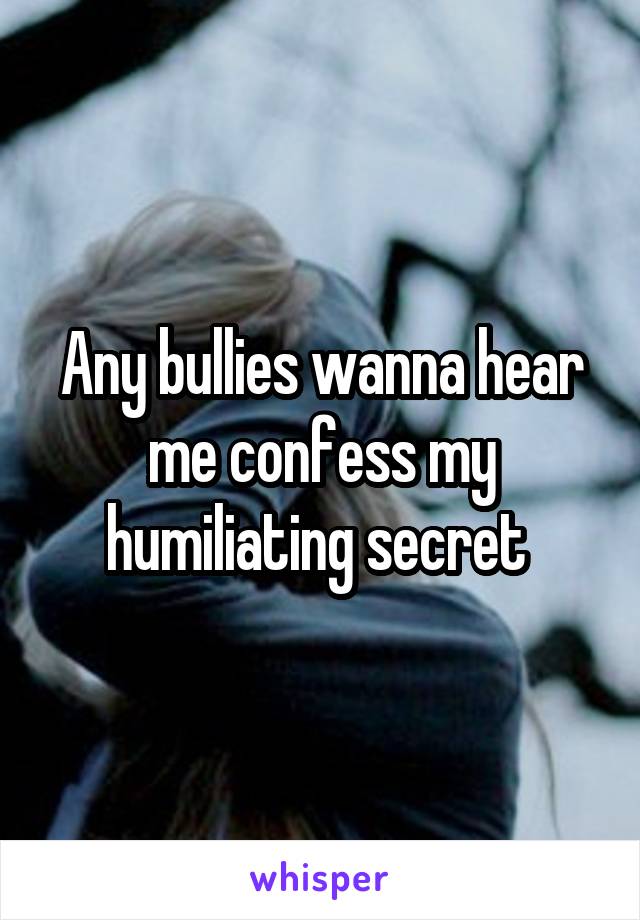 Any bullies wanna hear me confess my humiliating secret 
