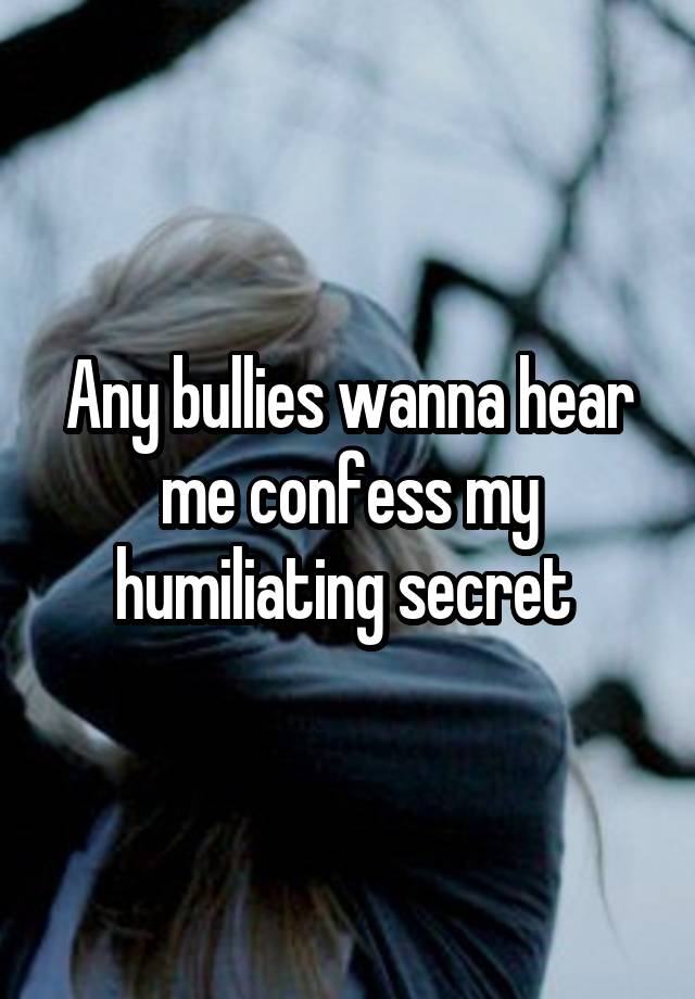Any bullies wanna hear me confess my humiliating secret 