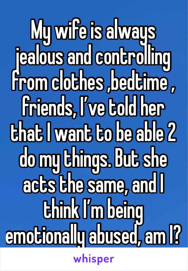 My wife is always  jealous and controlling from clothes ,bedtime , friends, I’ve told her that I want to be able 2 do my things. But she acts the same, and I think I’m being emotionally abused, am I?