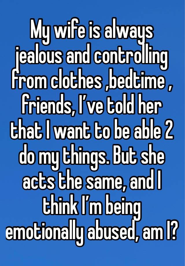 My wife is always  jealous and controlling from clothes ,bedtime , friends, I’ve told her that I want to be able 2 do my things. But she acts the same, and I think I’m being emotionally abused, am I?