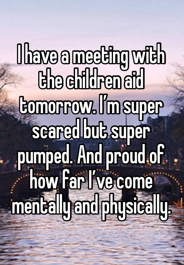 I have a meeting with the children aid tomorrow. I’m super scared but super pumped. And proud of how far I’ve come mentally and physically. 