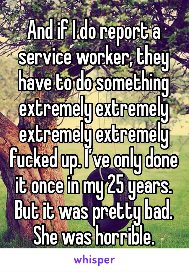 And if I do report a service worker, they have to do something extremely extremely extremely extremely fucked up. I’ve only done it once in my 25 years. But it was pretty bad. She was horrible.