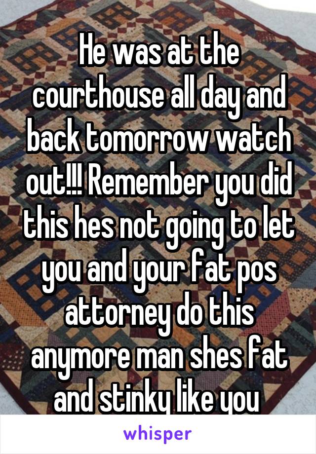 He was at the courthouse all day and back tomorrow watch out!!! Remember you did this hes not going to let you and your fat pos attorney do this anymore man shes fat and stinky like you 