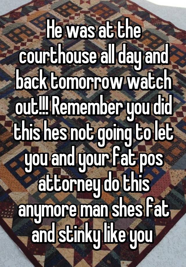 He was at the courthouse all day and back tomorrow watch out!!! Remember you did this hes not going to let you and your fat pos attorney do this anymore man shes fat and stinky like you 