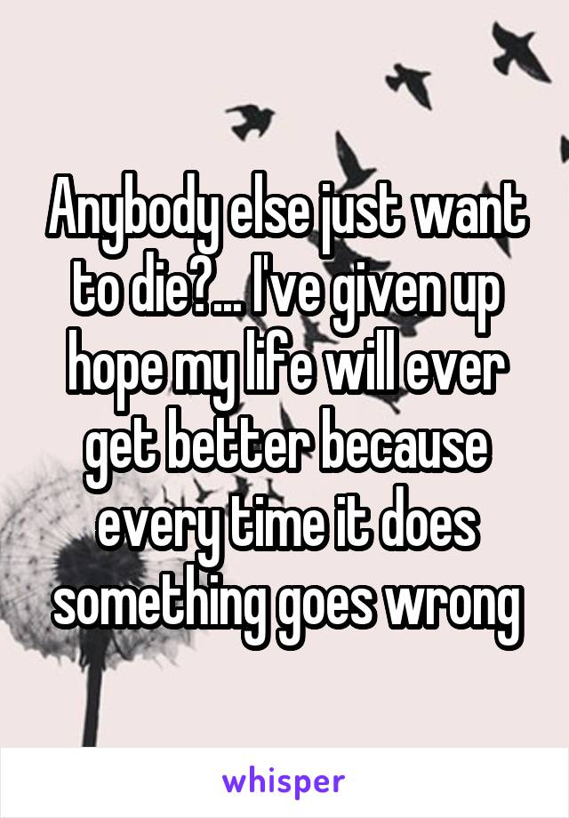 Anybody else just want to die?... I've given up hope my life will ever get better because every time it does something goes wrong