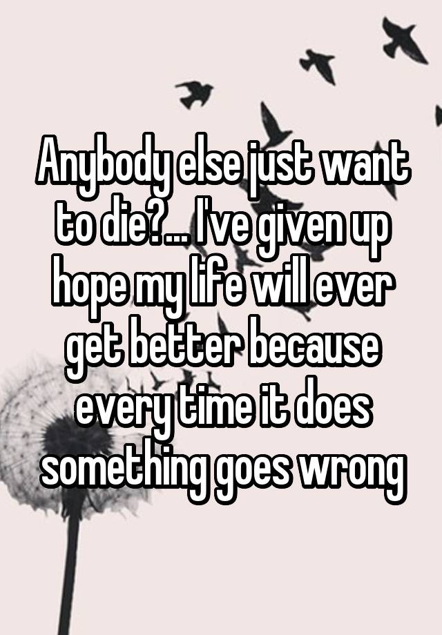 Anybody else just want to die?... I've given up hope my life will ever get better because every time it does something goes wrong