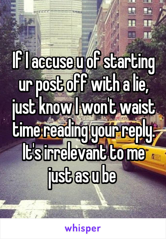 If I accuse u of starting ur post off with a lie, just know I won't waist time reading your reply. It's irrelevant to me just as u be 