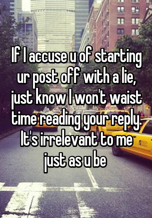 If I accuse u of starting ur post off with a lie, just know I won't waist time reading your reply. It's irrelevant to me just as u be 