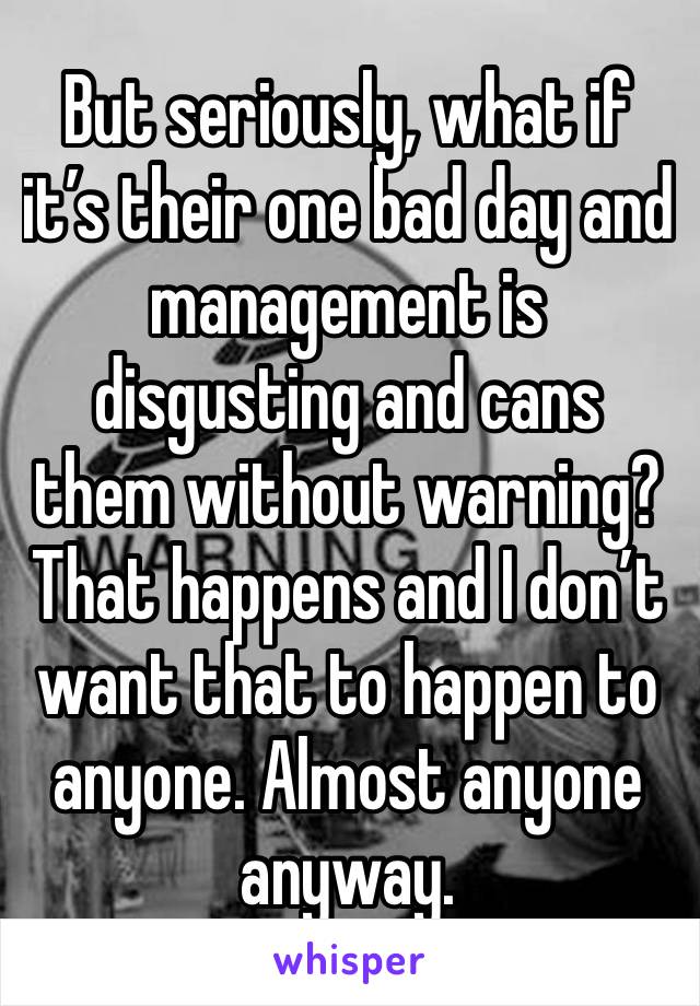 But seriously, what if it’s their one bad day and management is disgusting and cans them without warning? That happens and I don’t want that to happen to anyone. Almost anyone anyway.