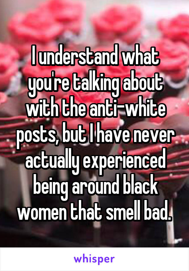 I understand what you're talking about with the anti-white posts, but I have never actually experienced being around black women that smell bad. 