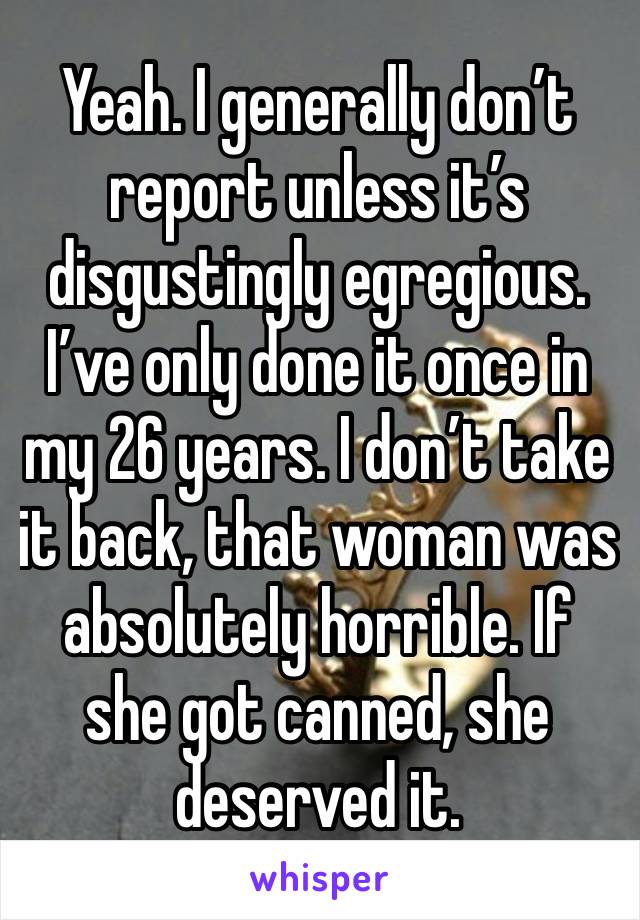 Yeah. I generally don’t report unless it’s disgustingly egregious. I’ve only done it once in my 26 years. I don’t take it back, that woman was absolutely horrible. If she got canned, she deserved it.