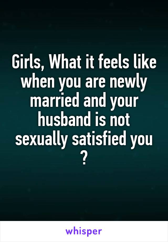 Girls, What it feels like when you are newly married and your husband is not sexually satisfied you ?
