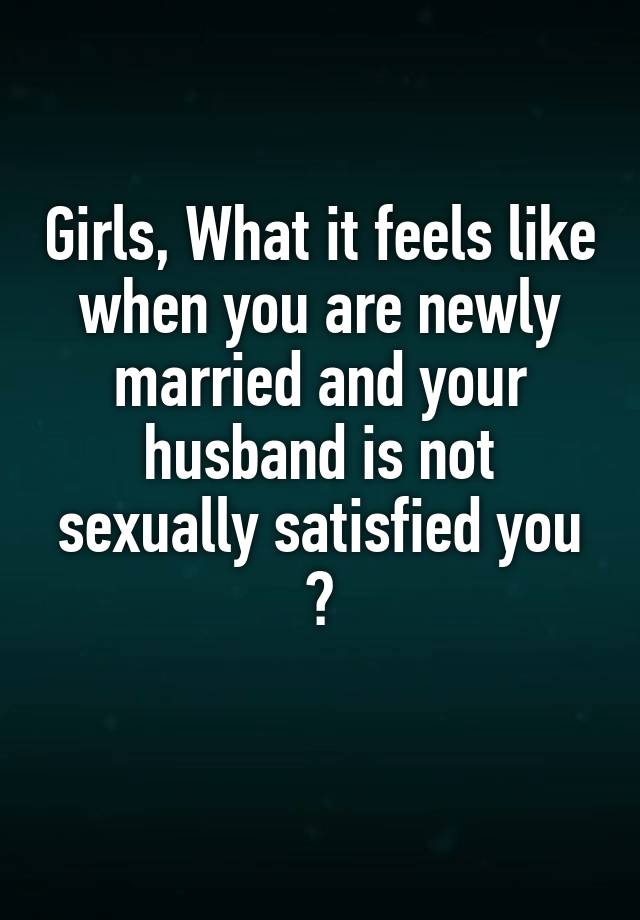 Girls, What it feels like when you are newly married and your husband is not sexually satisfied you ?
