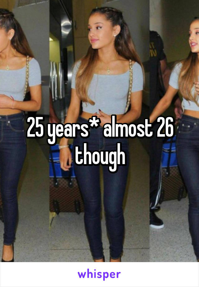 25 years* almost 26 though