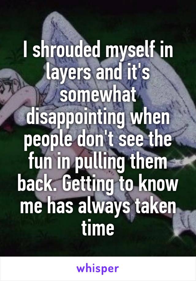 I shrouded myself in layers and it's somewhat disappointing when people don't see the fun in pulling them back. Getting to know me has always taken time