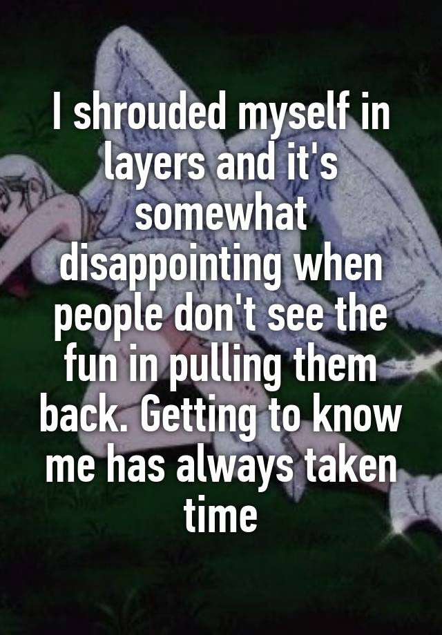 I shrouded myself in layers and it's somewhat disappointing when people don't see the fun in pulling them back. Getting to know me has always taken time