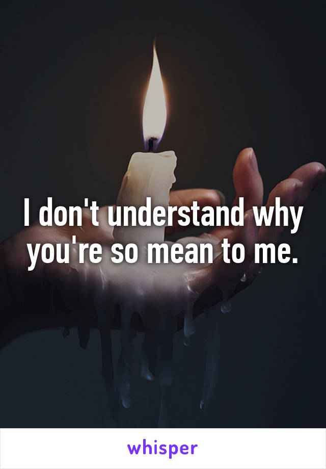 I don't understand why you're so mean to me.