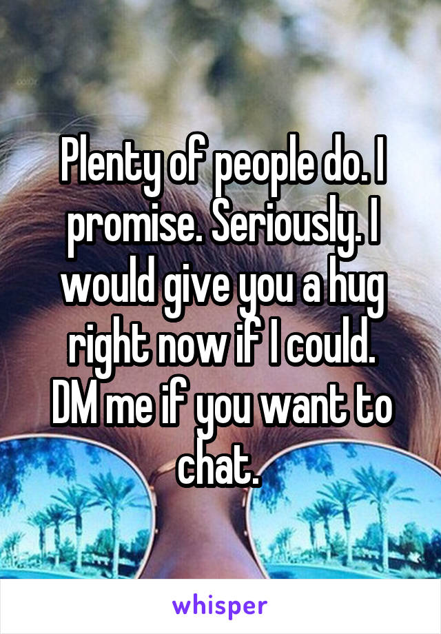 Plenty of people do. I promise. Seriously. I would give you a hug right now if I could.
DM me if you want to chat. 