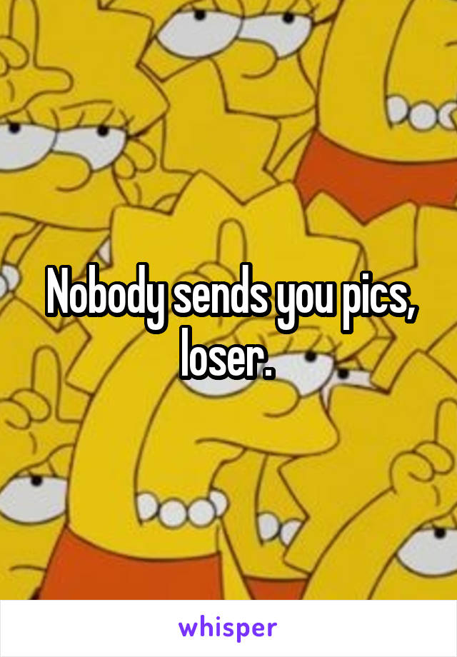  Nobody sends you pics, loser. 