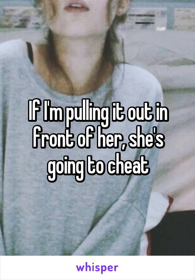 If I'm pulling it out in front of her, she's going to cheat