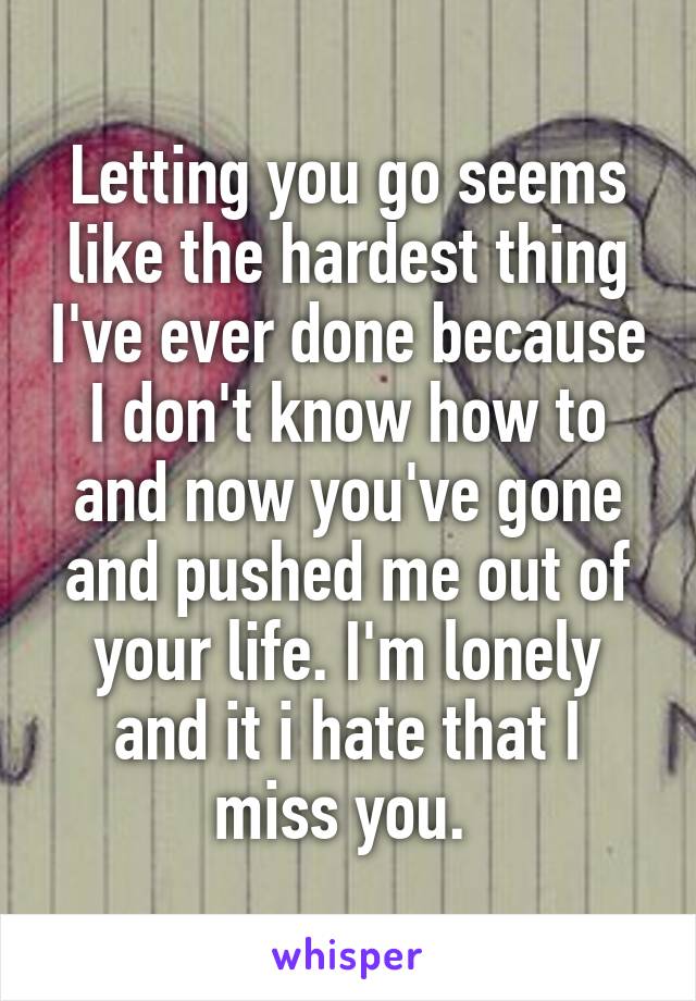 Letting you go seems like the hardest thing I've ever done because I don't know how to and now you've gone and pushed me out of your life. I'm lonely and it i hate that I miss you. 