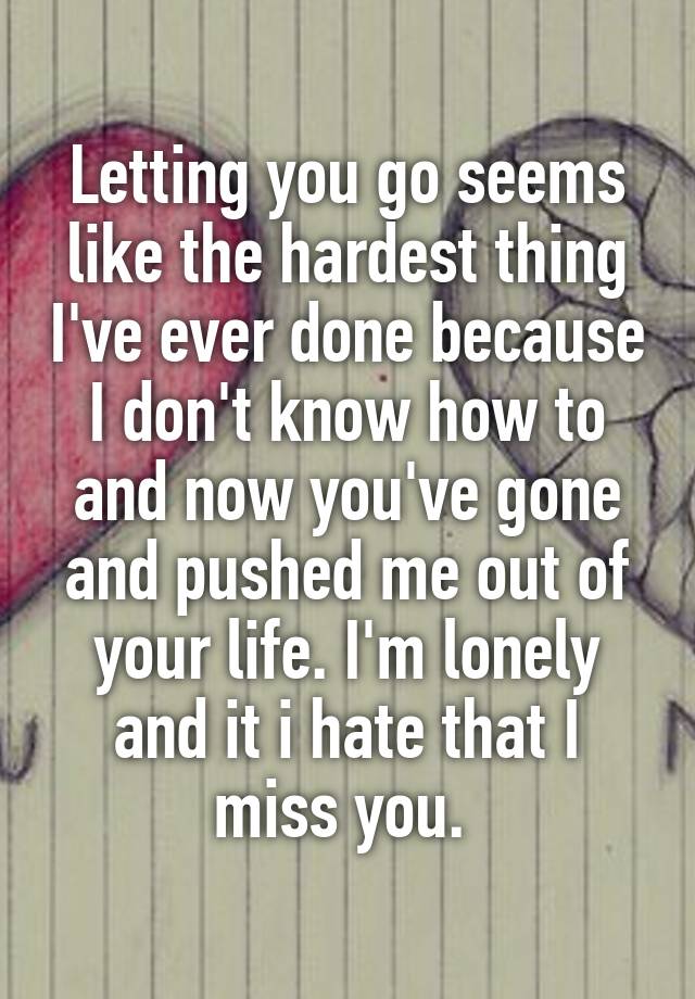 Letting you go seems like the hardest thing I've ever done because I don't know how to and now you've gone and pushed me out of your life. I'm lonely and it i hate that I miss you. 